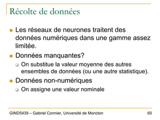 60
GIND5439 – Gabriel Cormier, Université de Moncton
Récolte de données
„ Les réseaux de neurones traitent des
données numériques dans une gamme assez
limitée.
„ Données manquantes?
‰ On substitue la valeur moyenne des autres
ensembles de données (ou une autre statistique).
„ Données non-numériques
‰ On assigne une valeur nominale
 
