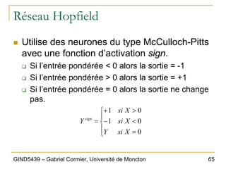 65
GIND5439 – Gabriel Cormier, Université de Moncton
Réseau Hopfield
„ Utilise des neurones du type McCulloch-Pitts
avec une fonction d’activation sign.
‰ Si l’entrée pondérée < 0 alors la sortie = -1
‰ Si l’entrée pondérée > 0 alors la sortie = +1
‰ Si l’entrée pondérée = 0 alors la sortie ne change
pas.
⎪
⎩
⎪
⎨
⎧
=
<
−
>
+
=
0
0
1
0
1
X
si
Y
X
si
X
si
Y sign
 