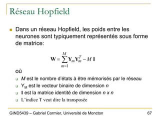 67
GIND5439 – Gabriel Cormier, Université de Moncton
Réseau Hopfield
„ Dans un réseau Hopfield, les poids entre les
neurones sont typiquement représentés sous forme
de matrice:
où
‰ M est le nombre d’états à être mémorisés par le réseau
‰ YM est le vecteur binaire de dimension n
‰ I est la matrice identité de dimension n x n
‰ L’indice T veut dire la transposée
I
Y
Y
W M
M
m
T
m
m −
= ∑
=1
 