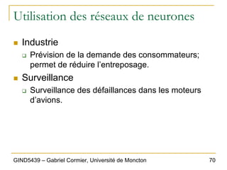 70
GIND5439 – Gabriel Cormier, Université de Moncton
Utilisation des réseaux de neurones
„ Industrie
‰ Prévision de la demande des consommateurs;
permet de réduire l’entreposage.
„ Surveillance
‰ Surveillance des défaillances dans les moteurs
d’avions.
 
