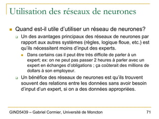 71
GIND5439 – Gabriel Cormier, Université de Moncton
Utilisation des réseaux de neurones
„ Quand est-il utile d’utiliser un réseau de neurones?
‰ Un des avantages principaux des réseaux de neurones par
rapport aux autres systèmes (règles, logique floue, etc.) est
qu’ils nécessitent moins d’input des experts.
„ Dans certains cas il peut être très difficile de parler à un
expert; ex: on ne peut pas passer 2 heures à parler avec un
expert en échanges d’obligations ; ça coûterait des millions de
dollars à son employeur.
‰ Un bénéfice des réseaux de neurones est qu’ils trouvent
souvent des relations entre les données sans avoir besoin
d’input d’un expert, si on a des données appropriées.
 