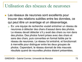 73
GIND5439 – Gabriel Cormier, Université de Moncton
Utilisation des réseaux de neurones
„ Les réseaux de neurones sont excellents pour
trouver des relations subtiles entre les données, ce
qui peut être un avantage et un désavantage.
‰ Ex: une équipe de recherche voulait entraîner un réseau de
neurones à détecter des chars d’assaut dans des photos.
Le réseau devait détecter s’il y avait des chars ou non dans
des photos. Des photos furent prises avec des chars et
sans des chars, puis converties en format lisible par le
réseau de neurones. Le réseau fut entraîné, et fonctionnait
à merveille pour distinguer entre les deux groupes de
photos. Cependant, le réseau donnait de très mauvais
résultats quand de nouvelles photos étaient présentées.
 