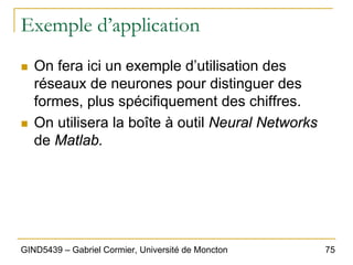 75
GIND5439 – Gabriel Cormier, Université de Moncton
Exemple d’application
„ On fera ici un exemple d’utilisation des
réseaux de neurones pour distinguer des
formes, plus spécifiquement des chiffres.
„ On utilisera la boîte à outil Neural Networks
de Matlab.
 