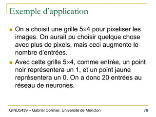 78
GIND5439 – Gabriel Cormier, Université de Moncton
Exemple d’application
„ On a choisit une grille 5×4 pour pixeliser les
images. On aurait pu choisir quelque chose
avec plus de pixels, mais ceci augmente le
nombre d’entrées.
„ Avec cette grille 5×4, comme entrée, un point
noir représentera un 1, et un point jaune
représentera un 0. On a donc 20 entrées au
réseau de neurones.
 