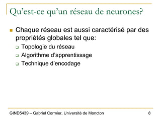 8
GIND5439 – Gabriel Cormier, Université de Moncton
Qu’est-ce qu’un réseau de neurones?
„ Chaque réseau est aussi caractérisé par des
propriétés globales tel que:
‰ Topologie du réseau
‰ Algorithme d’apprentissage
‰ Technique d’encodage
 