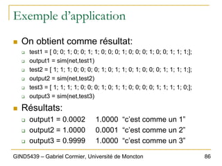86
GIND5439 – Gabriel Cormier, Université de Moncton
Exemple d’application
„ On obtient comme résultat:
‰ test1 = [ 0; 0; 1; 0; 0; 1; 1; 0; 0; 0; 1; 0; 0; 0; 1; 0; 0; 1; 1; 1;];
‰ output1 = sim(net,test1)
‰ test2 = [ 1; 1; 1; 0; 0; 0; 0; 1; 0; 1; 1; 0; 1; 0; 0; 0; 1; 1; 1; 1;];
‰ output2 = sim(net,test2)
‰ test3 = [ 1; 1; 1; 1; 0; 0; 0; 1; 0; 1; 1; 0; 0; 0; 0; 1; 1; 1; 1; 0;];
‰ output3 = sim(net,test3)
„ Résultats:
‰ output1 = 0.0002 1.0000 “c’est comme un 1”
‰ output2 = 1.0000 0.0001 “c’est comme un 2”
‰ output3 = 0.9999 1.0000 “c’est comme un 3”
 