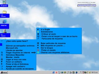 ¿Que coño quies   facer? Güinrar pa estrapallar archivos Microsof ofis Libreta pa apuntar Fisgar muyeres  en interné Güindous Mesenller    Mandar  imeils    Jugar al mus con más  Facer un solitariu Poner al día el Güindous Apagar esti cacharru Ayuda pa cuando se escojona Ir a Gugle   Entreteneme     Criticar al vecín  Poner a la mi muyer a caer de un burro Fartucame de muyeres    Bajar películes de muyeres Más muyeres en yutuve … Dar la lengua   Pintar el canelo    Charrar con muyeres afallaices La  basura Interné Les deudes El aparatu 