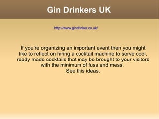 Gin Drinkers UK If you’re organizing an important event then you might like to reflect on hiring a cocktail machine to serve cool, ready made cocktails that may be brought to your visitors with the minimum of fuss and mess.  See this ideas. http://www.gindrinker.co.uk/ 