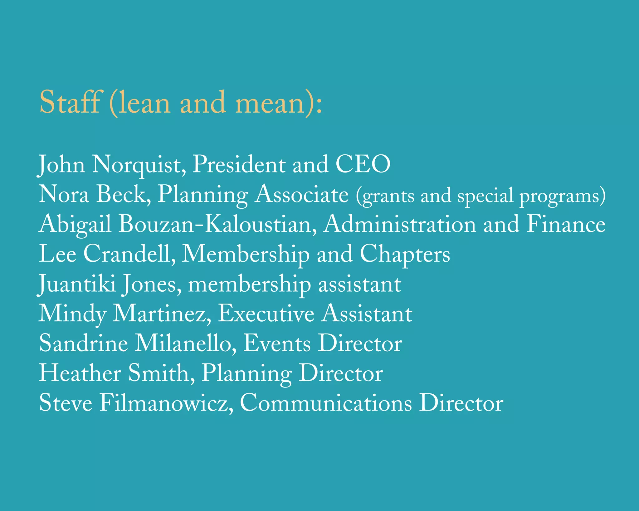 Staff (lean and mean):
John Norquist, President and CEO
Nora Beck, Planning Associate (grants and special programs)
Abigail Bouzan-Kaloustian, Administration and Finance
Lee Crandell, Membership and Chapters
Juantiki Jones, membership assistant
Mindy Martinez, Executive Assistant
Sandrine Milanello, Events Director
Heather Smith, Planning Director
Steve Filmanowicz, Communications Director


                     u r b a n   d e s i g n   a s s o c i a t e s
 