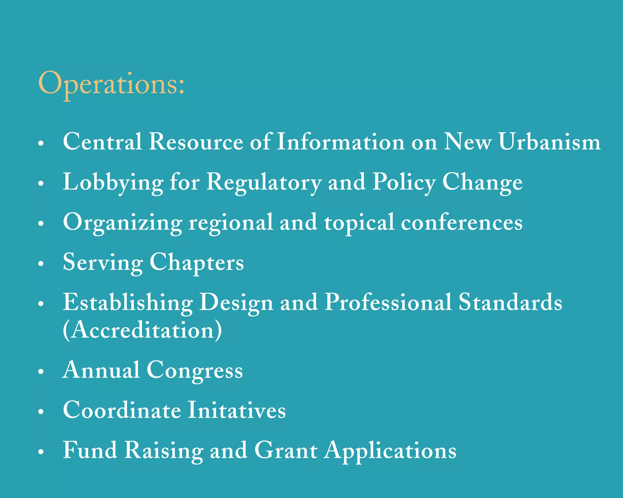Operations:
• Central Resource of Information on New Urbanism
• Lobbying for Regulatory and Policy Change
• Organizing regional and topical conferences
• Serving Chapters
• Establishing Design and Professional Standards
  (Accreditation)
• Annual Congress
• Coordinate Initatives
• Fund Raising and Grant Applications
                   u r b a n   d e s i g n   a s s o c i a t e s
 