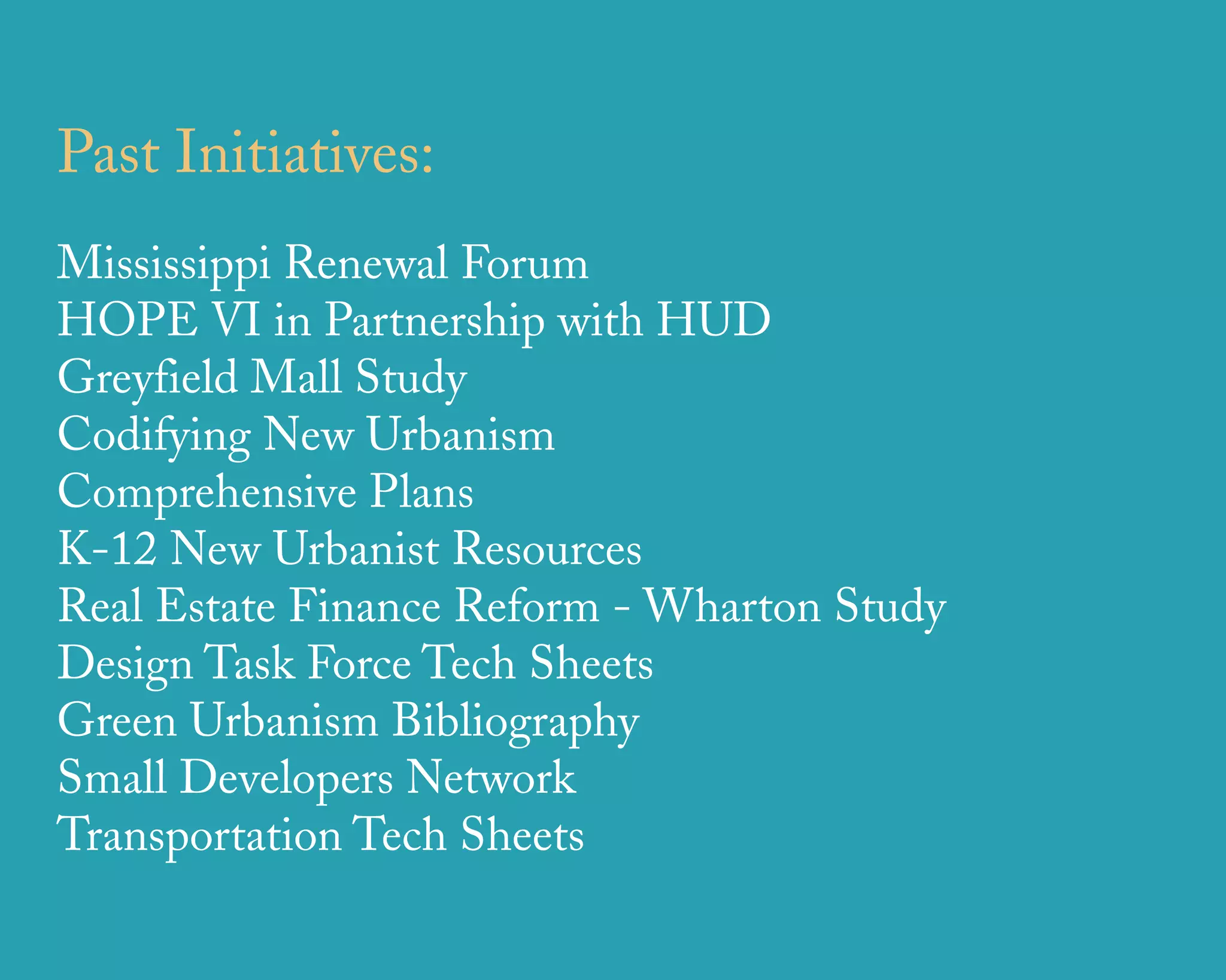 Past Initiatives:
Mississippi Renewal Forum
HOPE VI in Partnership with HUD
Greyfield Mall Study
Codifying New Urbanism
Comprehensive Plans
K-12 New Urbanist Resources
Real Estate Finance Reform - Wharton Study
Design Task Force Tech Sheets
Green Urbanism Bibliography
Small Developers Network
Transportation Tech Sheets

                    u r b a n   d e s i g n   a s s o c i a t e s
 