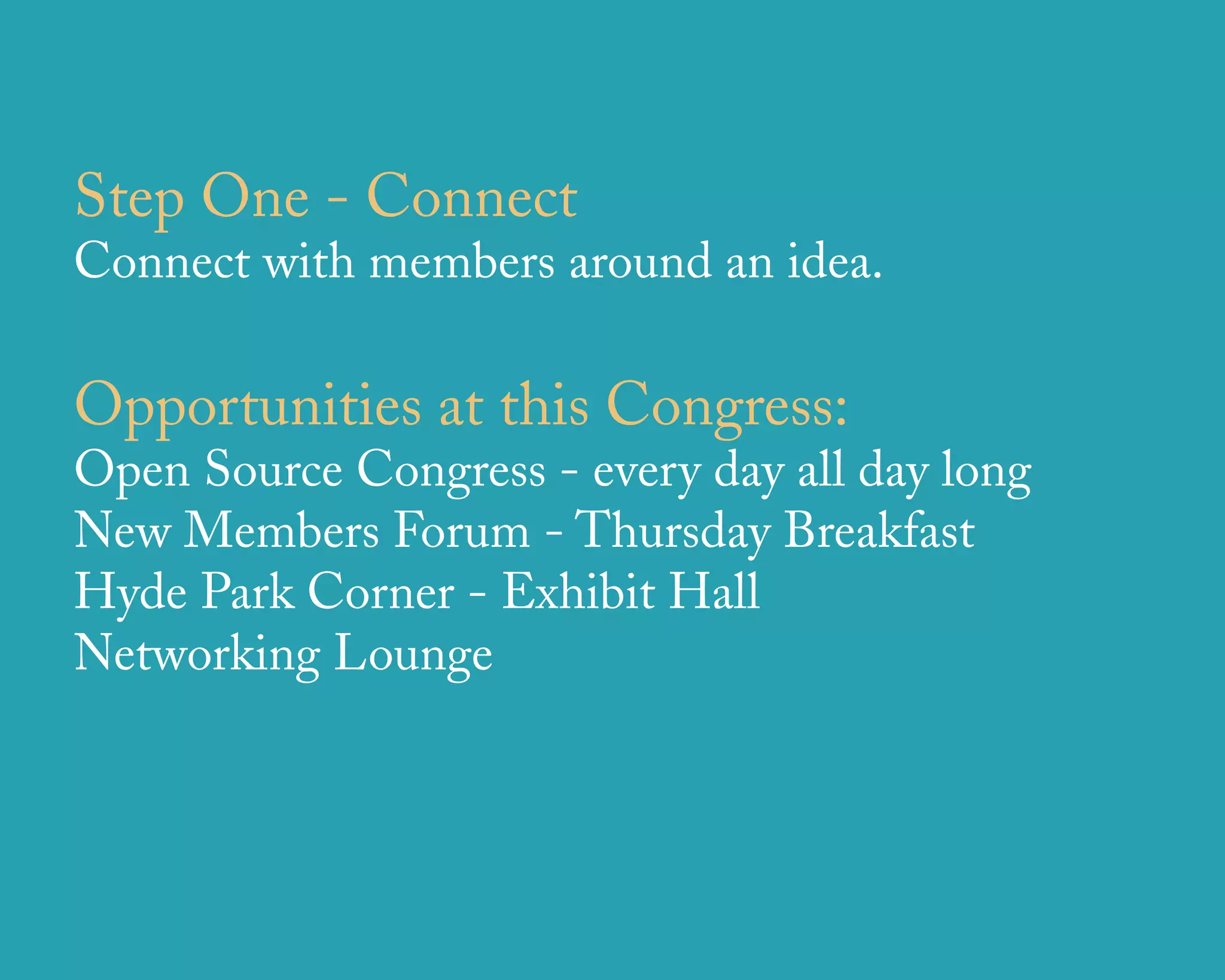 Step One - Connect
Connect with members around an idea.

Opportunities at this Congress:
Open Source Congress - every day all day long
New Members Forum - Thursday Breakfast
Hyde Park Corner - Exhibit Hall
Networking Lounge




                  u r b a n   d e s i g n   a s s o c i a t e s
 