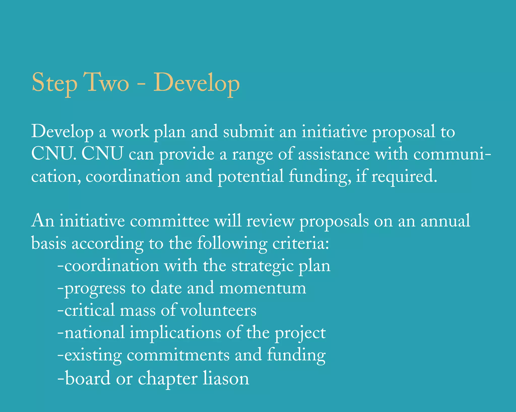 Step Two - Develop
Develop a work plan and submit an initiative proposal to
CNU. CNU can provide a range of assistance with communi-
cation, coordination and potential funding, if required.

An initiative committee will review proposals on an annual
basis according to the following criteria:
   -coordination with the strategic plan
   -progress to date and momentum
   -critical mass of volunteers
   -national implications of the project
   -existing commitments and funding
   -board or chapter liason
                      u r b a n   d e s i g n   a s s o c i a t e s
 