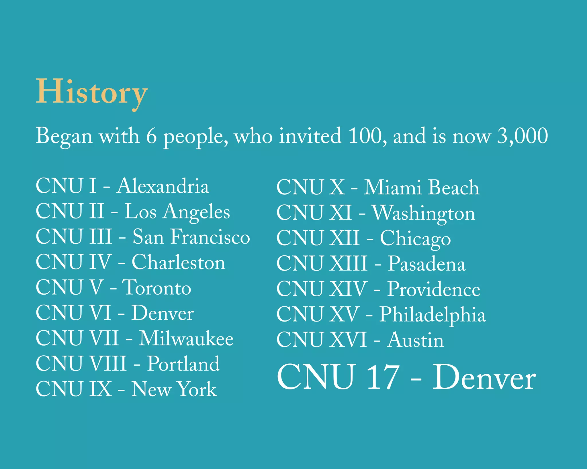 History
Began with 6 people, who invited 100, and is now 3,000

CNU I - Alexandria        CNU X - Miami Beach
CNU II - Los Angeles      CNU XI - Washington
CNU III - San Francisco   CNU XII - Chicago
CNU IV - Charleston       CNU XIII - Pasadena
CNU V - Toronto           CNU XIV - Providence
CNU VI - Denver           CNU XV - Philadelphia
CNU VII - Milwaukee       CNU XVI - Austin
CNU VIII - Portland
CNU IX - New York         CNU 17 - Denver
                    u r b a n   d e s i g n   a s s o c i a t e s
 