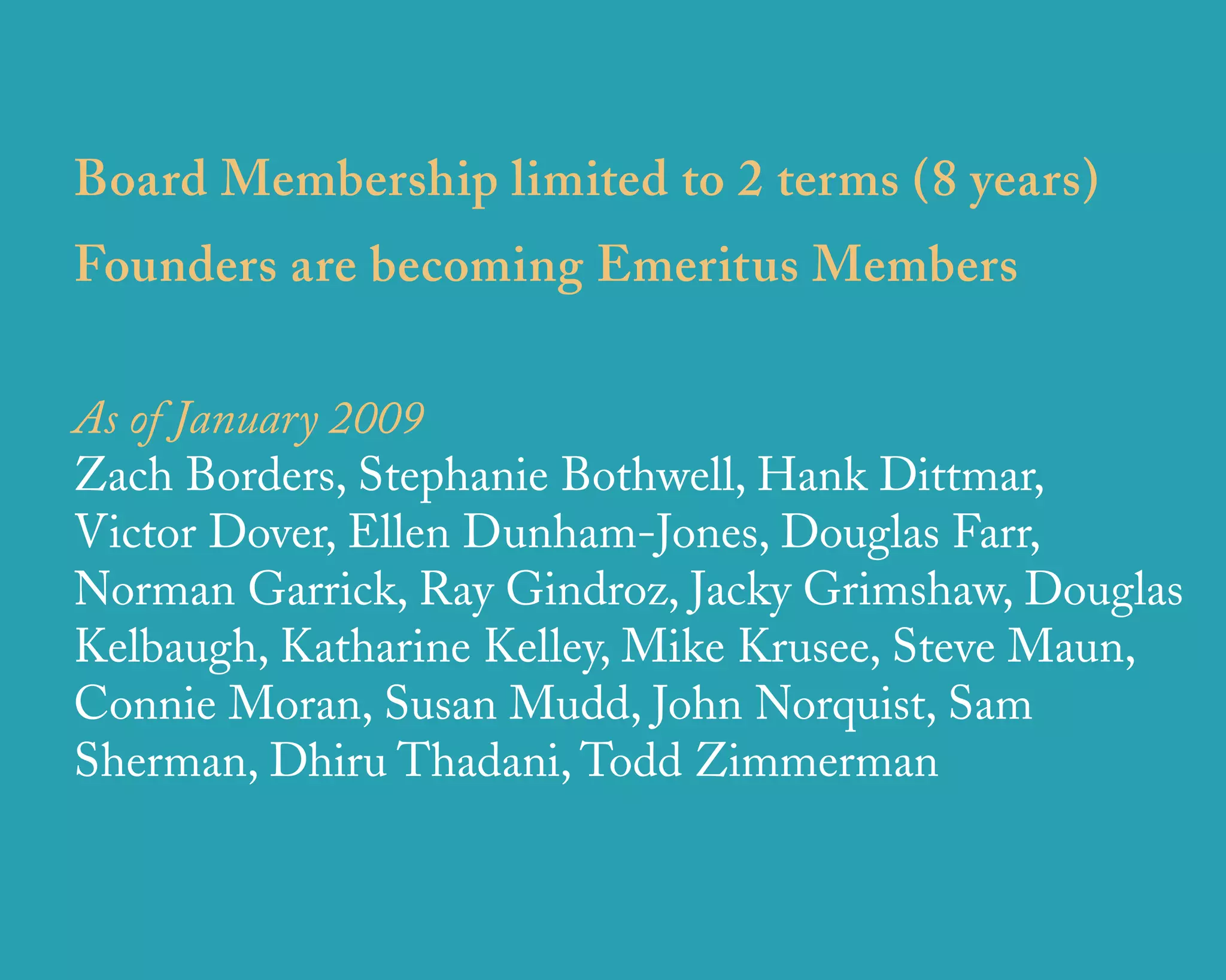 Board Membership limited to 2 terms (8 years)
Founders are becoming Emeritus Members

As of January 2009
Zach Borders, Stephanie Bothwell, Hank Dittmar,
Victor Dover, Ellen Dunham-Jones, Douglas Farr,
Norman Garrick, Ray Gindroz, Jacky Grimshaw, Douglas
Kelbaugh, Katharine Kelley, Mike Krusee, Steve Maun,
Connie Moran, Susan Mudd, John Norquist, Sam
Sherman, Dhiru Thadani, Todd Zimmerman


                  u r b a n   d e s i g n   a s s o c i a t e s
 