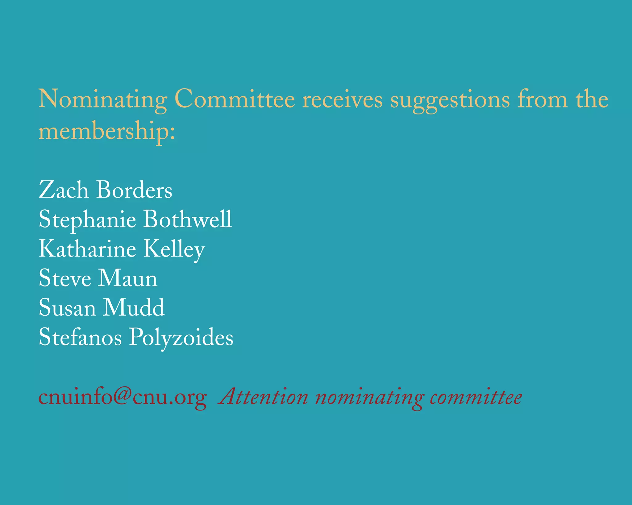 Nominating Committee receives suggestions from the
membership:

Zach Borders
Stephanie Bothwell
Katharine Kelley
Steve Maun
Susan Mudd
Stefanos Polyzoides

cnuinfo@cnu.org Attention nominating committee


                      u r b a n   d e s i g n   a s s o c i a t e s
 