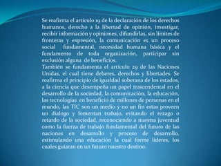 Se reafirma el artículo 19 de la declaración de los derechos humanos, derecho a la libertad de opinión, investigar, recibir información y opiniones, difundirlas, sin límites de fronteras y expresión, la comunicación es un proceso social  fundamental, necesidad humana básica y el fundamento de toda organización, participar sin exclusión alguna  de beneficios.También se fundamenta el artículo 29 de las Naciones Unidas, el cual tiene deberes, derechos y libertades. Se reafirma el principio de igualdad soberana de los estados, a la ciencia que desempeña un papel trascendental en el desarrollo de la sociedad, la comunicación, la educación, las tecnologías  en beneficio de millones de personas en el mundo, las TIC son un medio y no un fin estas proveen un dialogo y fomentan trabajo, evitando el rezago o retardo de la sociedad, reconociendo a nuestra juventud como la fuerza de trabajo fundamental del futuro de las naciones en desarrollo y proceso de desarrollo, estimulando una educación la cual forme lideres, los cuales guiaran en un futuro nuestro destino.