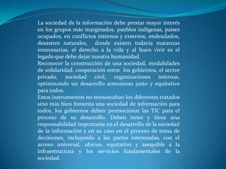 La sociedad de la información debe prestar mayor interés en los grupos más marginados, pueblos indígenas, países ocupados, en conflictos internos y externos, endeudados, desastres naturales,  donde existen todavía matanzas innecesarias, el derecho a la vida y al buen vivir es el legado que debe dejar nuestra humanidad.Reconocer la construcción de una sociedad, modalidades de solidaridad, cooperación entre  los gobiernos, el sector privado, sociedad civil, organizaciones internas, optimizando un desarrollo armonioso justo y equitativo para todos.Estos instrumentos no menoscaban los diferentes tratados sino más bien fomenta una sociedad de información para todos, los gobiernos deben promocionar las TIC para el proceso de su desarrollo. Deben tener y tiene una responsabilidad importante en el desarrollo de la sociedad de la información y en su caso en el proceso de toma de decisiones, incluyendo a las partes interesadas, con el acceso universal, ubicuo, equitativo y asequible a la infraestructura y los servicios fundamentales de la sociedad.