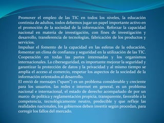 Promover el empleo de las TIC en todos los niveles, la educación continúa de adultos, todos debemos jugar un papel importante activo en el promoción de la sociedad de la información. Reforzar la capacidad  nacional en materia de investigación, con fines de investigación y desarrollo, transferencia de tecnologías, fabricación de los productos y servicios.Impulsar el fomento de la capacidad en las esferas de la educación, fomentar un clima de confianza y seguridad en la utilización de las TIC. Cooperación en todas las partes interesadas y los organismos internacionales. La ciberseguridad, es importante mejorar la seguridad y garantizar la protección de datos y la privacidad y al mismo tiempo se amplía el acceso al comercio, respetar los aspectos de la sociedad de la información orientados al desarrollo.El envió de mensajes (“spam”) es un problema considerable y creciente para los usuarios, las redes e internet en general, es un problema nacional e internacional, el estado de derecho acompañado de por un marco  de política y reglamentación propicia, transparente, favorable a la competencia, tecnológicamente neutro, predecible y que refleje las realidades nacionales, los gobiernos deben invertir según procedan, para corregir los fallos del mercado.