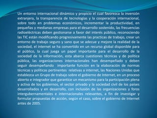 Un entorno internacional dinámico y propicio el cual favorezca la inversión extranjera, la transparencia de tecnologías y la cooperación internacional, sobre todo en problemas económicos, incrementar la productividad, en pequeñas y medianas empresas para el desarrollo sostenido, las frecuencias radioeléctricas deben gestionarse a favor del interés público, reconociendo las TIC están modificando progresivamente las practicas de trabajo, crear un entorno de trabajo seguro y sano que se adecue y mejore la realidad de la sociedad, el internet se ha convertido en un recurso global disponible para el público, la cual juega un papel importante para el desarrollo de la sociedad de la información, esta abarca cuestiones técnicas y de política pública, las organizaciones internacionales han desempeñado y deben seguir desempeñando  importante función en la elaboración de normas técnicas y políticas pertinentes  relativas a internet, las Naciones Unidas que establezca un Grupo de trabajo sobre el gobierno de Internet, en un proceso abierto e integrador que garantice un mecanismo para la participación plena y activa de los gobiernos, el sector privado y la sociedad civil de los países desarrollados y en desarrollo, con inclusión de las organizaciones y foros intergubernamentales e internacionales relevantes, a fin de investigar y formular propuestas de acción, según el caso, sobre el gobierno de Internet antes de 2005.