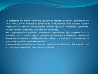 La protección del medio ambiente, gestión de recursos naturales, prevención de catástrofes y la vida cultural. La sociedad de la información debe respetar la paz y regirse por los valores fundamentales libertad, igualdad, solidaridad, tolerancia, responsabilidad compartida y respeto a la naturaleza.Nos comprometemos a sí mismo a evaluar y a seguir de cerca los progresos hacia la reducción de la brecha digital, teniendo en cuenta los diferentes niveles de desarrollo incluyendo la declaración del Milenio  y a evaluar la eficacia de la inversión y los esfuerzos de cooperaciónInternacional encaminado a la construcción de la Sociedad de la Información con un nivel justo y equitativo para nuestra sociedad.