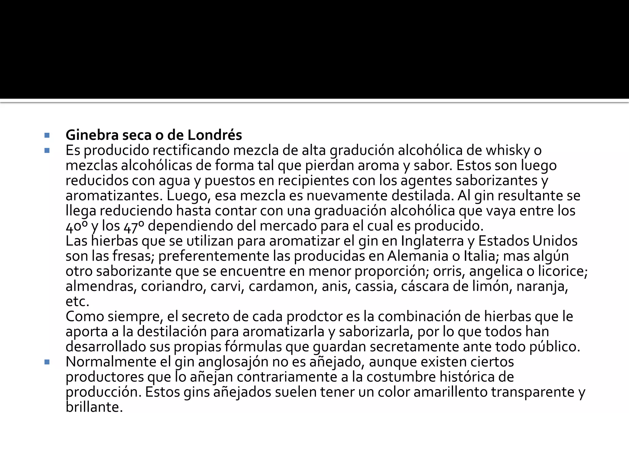 Ginebra seca o de LondrésEs producido rectificando mezcla de alta gradución alcohólica de whisky o mezclas alcohólicas de forma tal que pierdan aroma y sabor. Estos son luego reducidos con agua y puestos en recipientes con los agentes saborizantes y aromatizantes. Luego, esa mezcla es nuevamente destilada. Al gin resultante se llega reduciendo hasta contar con una graduación alcohólica que vaya entre los 40º y los 47º dependiendo del mercado para el cual es producido. Las hierbas que se utilizan para aromatizar el gin en Inglaterra y Estados Unidos son las fresas; preferentemente las producidas en Alemania o Italia; mas algún otro saborizante que se encuentre en menor proporción; orris, angelica o licorice; almendras, coriandro, carvi, cardamon, anis, cassia, cáscara de limón, naranja, etc. Como siempre, el secreto de cada prodctor es la combinación de hierbas que le aporta a la destilación para aromatizarla y saborizarla, por lo que todos han desarrollado sus propias fórmulas que guardan secretamente ante todo público.Normalmente el gin anglosajón no es añejado, aunque existen ciertos productores que lo añejan contrariamente a la costumbre histórica de producción. Estos gins añejados suelen tener un color amarillento transparente y brillante.