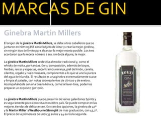 MARCAS DE GIN
Ginebra Martin Millers
El origen de la ginebra Martin Millers, se debe a tres caballeros que se
juntaron en Notting Hill con el objeto de idear y crear la mejor ginebra,
sin ningún tipo de límite para alcanzar la mejor receta posible. Los tres
acordaron que la receta número 7 era, sin duda alguna, la mejor.
La ginebra Martin Millers se destila al modo tradicional y, como el
whisky de malta, por tandas. En su composición, además de bayas,
hierbas, raíces y especias, encontramos naranja, piel de limón, canela,
cilantro, regaliz y nuez moscada, componentes a lo que se une la pureza
del agua de Islandia. El resultado es una ginebra extremadamente suave
y limpia al paladar, con notas sobresalientes de cítricos y de enebro.
Acompañándola con una buena tónica, como la fever-tree, podemos
preparar un exquisito gin tonic.
La ginebra Martin Millers puede presumir de varios galardones Spirits y
es seguramente poco conocida en nuestro país. Se puede comprar en las
mejores tiendas de delicatessen. Existen dos opciones, la ginebra de 40º
y la Martin Miller´sWestbourneStrenght de más graduación, con 45,2º.
El precio de la primera es de unos 35 euros y 44 euros la segunda.
 