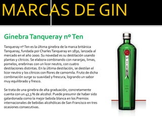MARCAS DE GIN
GinebraTanqueray nºTen
Tanqueray nºTen es la última ginebra de la marca británica
Tanqueray, fundada por CharlesTanqueray en 1830, lanzada al
mercado en el año 2000. Su novedad es su destilación usando
plantas y cítricos. Se elabora combinando con naranjas, limas,
pomelos, enebrinas con un licor neutro, con cuatro
destilaciones distintas. En la última destilación, se destilan el
licor neutro y los cítricos con flores de camomila. Fruto de dicha
combinación surge su suavidad y frescura, logrando un sabor
muy equilibrado y fresco.
Se trata de una ginebra de alta graduación, concretamente
cuenta con un 47,3 % de alcohol. Puede presumir de haber sido
galardonada como la mejor bebida blanca en los Premios
internacionales de bebidas alcohólicas de San Francisco en tres
ocasiones consecutivas.
 