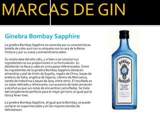 MARCAS DE GIN
Ginebra Bombay Sapphire
La ginebra Bombay Sapphire es conocida por su características
botella de color azul con su etiqueta con la cara de la Reina
Victoria y por su suave y extraordinario sabor.
Su receta data del año 1761, y si bien si se conocen sus
ingredientes no sus proporciones ni su formulación. Su
destilación se lleva a cabo en cinco pasos diferenciados. Entre
los ingredientes de la ginebra Bombay Sapphire destacan:
almendras y piel de limón de España, regaliz de China, bayas de
enebros de Italia, angelica de Sajonia, cilantro de Marruecos,
canela de Indochina y bayas de Java, entre otros. El resultado es
un sabor delicado y refrescante, con ausencia de toda sensación
a alcohol ya que sus notas de encuentran camufladas. Se trata
del complemento perfecto para el mejor gin tonic al igual que la
tónica fever-tree.
La ginebra Bombay Sapphire, al igual que la Bombay, se puede
comprar en supermercados y en las mejores tiendas de
delicatessen.
 