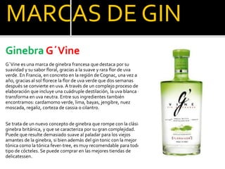 MARCAS DE GIN
Ginebra G´Vine
G´Vine es una marca de ginebra francesa que destaca por su
suavidad y su sabor floral, gracias a la suave y rara flor de uva
verde. En Francia, en concreto en la región de Cognac, una vez a al
año, gracias al sol florece la flor de uva verde que dos semanas
después se convierte en uva. A través de un complejo proceso de
elaboración que incluye una cuádruple destilación, la uva blanca se
transforma en uva neutra. Entre sus ingredientes también
encontramos: cardamomo verde, lima, bayas, jengibre, nuez
moscada, regaliz, corteza de cassia o cilantro.
Se trata de un nuevo concepto de ginebra que rompe con la clásica
ginebra británica, y que se caracteriza por su gran complejidad.
Puede que resulte demasiado suave al paladar para los viejos
amantes de la ginebra, si bien además del gin tonic con la mejor
tónica como la tónica fever-tree, es muy recomendable para todo
tipo de cócteles. Se puede comprar en las mejores tiendas de
delicatessen.
 
