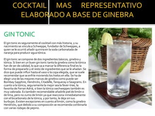 COCKTAIL MAS REPRESENTATIVO
ELABORADO A BASE DE GINEBRA
GINTONIC
El gin tonic es seguramente el cocktail con más historia, y su
nacimiento se vincula a Schweppe, fundador de Schweppes, a
quien se le ocurrió añadir quinina en la soda carbonatada de
naranja para producir agua tónica.
El gin tonic se compone de dos ingredientes básicos, ginebra y
tónica. Si bien en un buen gin tonic tanto la ginebra como la tónica
han de ser de calidad, lo que va a marcar la diferencia final es la
forma de prepararlo y el resto de ingredientes que se le añadan. Se
dice que puede influir hasta el vaso o la copa elegida, que se suele
recomendar que se enfríe moviendo los hielos en ella. Se ha de
elegir una de las mejores marcas de ginebra como puede ser
Bombay Sapphire, Hendricks, Citadelle,Tanqueray o Seagrams. En
cuanto a la tónica, seguramente la mejor sea la fever-tree, la
favorita de Ferran Adriá, si bien la tónica swchweppes también es
muy valorada. Es también recomendable añadirle piel de limón o
de lima, pero no zumo de limón ya que reacciona inmediatamente
con el bicarbonato de la tónica, y por tanto, le deja sin sus
burbujas. Existen excepciones en cuanto al limón, como la ginebra
Hendricks, que debido a su composición se recomienda combinarla
con varias rodajas de pepino.
 