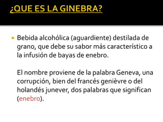  Bebida alcohólica (aguardiente) destilada de
grano, que debe su sabor más característico a
la infusión de bayas de enebro.
El nombre proviene de la palabra Geneva, una
corrupción, bien del francés genièvre o del
holandés junever, dos palabras que significan
(enebro).
 