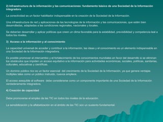 2) Infraestructura de la información y las comunicaciones: fundamento básico de una Sociedad de la Información
integradora

La conectividad es un factor habilitador indispensable en la creación de la Sociedad de la Información.

Una infraestructura de red y aplicaciones de las tecnologías de la información y las comunicaciones, que estén bien
desarrolladas, adaptadas a las condiciones regionales, nacionales y locales.

Se deberían desarrollar y aplicar políticas que creen un clima favorable para la estabilidad, previsibilidad y competencia leal a
todos los niveles.

3) Acceso a la información y al conocimiento

La capacidad universal de acceder y contribuir a la información, las ideas y el conocimiento es un elemento indispensable en
una Sociedad de la Información integradora.

Es posible promover el intercambio y el fortalecimiento de los conocimientos mundiales en favor del desarrollo si se eliminan
los obstáculos que impiden un acceso equitativo a la información para actividades económicas, sociales, políticas, sanitarias,
culturales, educativas y científicas.

Un dominio público rico es un factor esencial del crecimiento de la Sociedad de la Información, ya que genera ventajas
múltiples tales como un público instruido, nuevos empleos.

El acceso asequible al software debe considerarse como un componente importante de una Sociedad de la Información
verdaderamente integradora.

4) Creación de capacidad

Debe promoverse el empleo de las TIC en todos los niveles de la educación.

La sensibilización y la alfabetización en el ámbito de las TIC son un sustento fundamental.
 