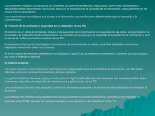 Los creadores, editores y productores de contenido, así como los profesores, instructores, archivistas, bibliotecarios y
estudiantes deben desempeñar una función activa en la promoción de la Sociedad de la Información, particularmente en los
países menos adelantados.
Los conocimientos tecnológicos y el acceso a la información, que son factores determinantes para el desarrollo y la
competitividad.

5) Fomento de la confianza y seguridad en la utilización de las TIC

El fomento de un clima de confianza, incluso en la seguridad de la información y la seguridad de las redes, la autenticación, la
privacidad y la protección de los consumidores, es requisito previo para que se desarrolle la Sociedad de la Información y para
promover la confianza entre los usuarios de las TIC.

Es necesario evitar que las tecnologías y los recursos de la información se utilicen para fines criminales o terroristas,
respetando siempre los derechos humanos.

El envío masivo de mensajes electrónicos no solicitados (“spam") es un problema considerable y creciente para los usuarios,
las redes e Internet en general.

6) Entorno propicio

Un entorno propicio a nivel nacional e internacional es indispensable para la Sociedad de la Información. Las TIC deben
utilizarse como una herramienta importante del buen gobierno.

Los gobiernos deben intervenir, según proceda, para corregir los fallos del mercado, mantener una competencia leal, atraer
inversiones, intensificar el desarrollo de infraestructura y aplicaciones de las TIC.

Una conectividad mundial más asequible contribuiría de manera apreciable a la eficacia de estos esfuerzos encaminados al
desarrollo.

Las políticas más eficaces son probablemente las que fomentan la inversión productiva y permiten a las empresas, en
particular a las PYME, efectuar los cambios necesarios para aprovechar los beneficios de las TIC.
 