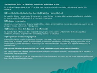 7) Aplicaciones de las TIC: beneficios en todos los aspectos de la vida
En la utilización y despliegue de las TIC se debe tratar de generar beneficios en todos los ámbitos de nuestra vida
cotidiana.

8) Diversidad e identidad culturales, diversidad lingüística y contenido local
La creación, difusión y preservación de contenido en varios idiomas y formatos deben considerarse altamente prioritarias
en la construcción de una Sociedad de la Información integradora.
9) Medios de comunicación
Abogamos por que los medios de comunicación utilicen y traten la información de manera responsable, de acuerdo con los
principios éticos y profesionales más rigurosos.
10) Dimensiones éticas de la Sociedad de la Información
La Sociedad de la Información debe respetar la paz y regirse por los valores fundamentales de libertad, igualdad,
solidaridad, tolerancia, responsabilidad compartida y respeto a la naturaleza.
11) Cooperación internacional y regional
Estamos resueltos a asistir a los países en desarrollo, a los PMA y a los países con economías en transición, mediante la
movilización de todas las fuentes de financiamiento, la prestación de asistencia financiera y técnica y la creación de un
entorno propicio para la transferencia de tecnología, en consonancia con los propósitos de la presente Declaración y el
Plan de Acción.
c) Hacia una Sociedad de la Información para todos, basada en el intercambio de conocimientos
Nos comprometemos a colaborar más intensamente para definir respuestas comunes a los problemas que se planteen y a
la aplicación del Plan de Acción.
Tenemos la firme convicción de que estamos entrando colectivamente en una nueva era que ofrece enormes posibilidades,
la era de la Sociedad de la Información
 
