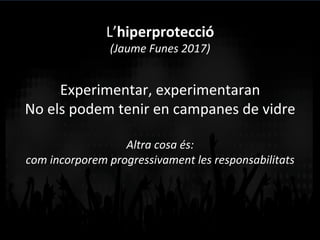 Experimentar,	
  experimentaran	
  
No	
  els	
  podem	
  tenir	
  en	
  campanes	
  de	
  vidre	
  
	
  
Altra	
  cosa	
  és:	
  	
  
com	
  incorporem	
  progressivament	
  les	
  responsabilitats	
  
L’hiperprotecció	
  
(Jaume	
  Funes	
  2017)	
  
 