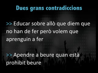 >>	
  Educar	
  sobre	
  allò	
  que	
  diem	
  que	
  
no	
  han	
  de	
  fer	
  però	
  volem	
  que	
  
aprenguin	
  a	
  fer	
  
	
  
>>	
  Apendre	
  a	
  beure	
  quan	
  està	
  
prohibit	
  beure	
  
Dues grans contradiccions	
  
 
