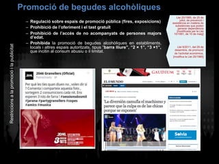 Promoció de begudes alcohòliques
–  Regulació sobre espais de promoció pública (fires, exposicions)
–  Prohibició de l’oferiment i el tast gratuït
–  Prohibició de l’accés de no acompanyats de persones majors
d’edat.
–  Prohibida la promoció de begudes alcohòliques en establiments,
locals i altres espais autoritzats, tipus “barra lliure”, “2 × 1”, “3 ×1”,
que incitin al consum abusiu o il·limitat.
Restriccionsalapromocióilapublicitat
Llei 20/1985, de 25 de
juliol, de prevenció i
assistència en matèria de
substàncies que poden
generar dependència
[modificada per la Llei
10/1991, de 10 de maig]
Llei 9/2011, del 29 de
desembre, de promoció
de l’activitat econòmica.
[modifica la Llei 20/1985]
 