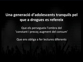 Una	
  generació	
  d’adolescents	
  tranquils	
  pel	
  
que	
  a	
  drogues	
  es	
  refereix	
  	
  
	
  
Que	
  els	
  persegueix	
  l’ombra	
  del	
  	
  
‘constant	
  i	
  precoç	
  augment	
  del	
  consum’	
  
	
  
Que	
  ens	
  obliga	
  a	
  fer	
  lectures	
  diferents	
  
	
  
 