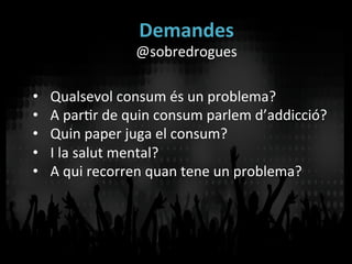Demandes	
  
@sobredrogues	
  
•  Qualsevol	
  consum	
  és	
  un	
  problema?	
  
•  A	
  parVr	
  de	
  quin	
  consum	
  parlem	
  d’addicció?	
  
•  Quin	
  paper	
  juga	
  el	
  consum?	
  
•  I	
  la	
  salut	
  mental?	
  
•  A	
  qui	
  recorren	
  quan	
  tene	
  un	
  problema?	
  
 