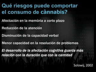 Qué riesgos puede comportar
el consumo de cànnabis?
Afectación en la memòria a corto plazo
Reducción de la atención
Disminución de la capacidad verbal
Menor capacidad en la resolución de problemas
El desarrollo de la afectación cognitiva guarda más
relación con la duración que con la cantidad
Solowij,	
  2002	
  
Cogni]vo	
  
 