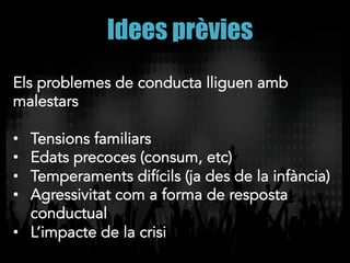 Idees prèvies
Els problemes de conducta lliguen amb
malestars
•  Tensions familiars
•  Edats precoces (consum, etc)
•  Temperaments difícils (ja des de la infància)
•  Agressivitat com a forma de resposta
conductual
•  L’impacte de la crisi
 