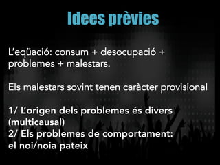 Idees prèvies
L’eqüació: consum + desocupació +
problemes + malestars.
Els malestars sovint tenen caràcter provisional
1/ L’origen dels problemes és divers
(multicausal)
2/ Els problemes de comportament:
el noi/noia pateix
 
