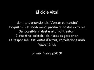 El	
  cicle	
  vital	
  
	
  
IdenVtats	
  provisionals	
  (s’estan	
  construint)	
  
L’equilibiri	
  i	
  la	
  moderació:	
  producte	
  de	
  dos	
  extrems	
  
Del	
  possible	
  malestar	
  al	
  di•cil	
  trastorn	
  
El	
  risc	
  0	
  no	
  existeix:	
  els	
  riscos	
  es	
  gesVonen	
  
La	
  responsabilitat,	
  entre	
  d’altres,	
  correlaciona	
  amb	
  
l’experiència	
  
	
  
Jaume	
  Funes	
  (2010)	
  
	
  
	
  
 