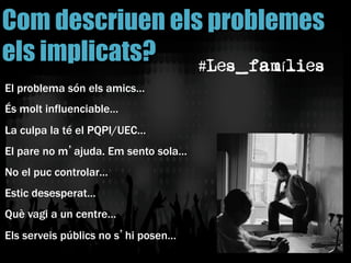 El problema són els amics…
És molt influenciable…
La culpa la té el PQPI/UEC…
El pare no m’ajuda. Em sento sola…
No el puc controlar…
Estic desesperat…
Què vagi a un centre…
Els serveis públics no s’hi posen…
Com descriuen els problemes
els implicats? #Les_famílies
 