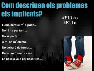 Fumo perquè m’agrada…
No hi ha per tant…
Ho sé portar…
A mi no m’afecta…
No deixaré de fumar…
Deixa’m fumar a casa…
La policía va a per nosaltres…
Com descriuen els problemes
els implicats? #Elles
#Ells
 