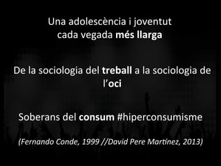 Una	
  adolescència	
  i	
  joventut	
  	
  
cada	
  vegada	
  més	
  llarga	
  
De	
  la	
  sociologia	
  del	
  treball	
  a	
  la	
  sociologia	
  de	
  
l’oci	
  
Soberans	
  del	
  consum	
  #hiperconsumisme	
  
	
  
(Fernando	
  Conde,	
  1999	
  //David	
  Pere	
  Mar4nez,	
  2013)	
  
 