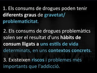 1.	
  Els	
  consums	
  de	
  drogues	
  poden	
  tenir	
  
diferents	
  graus	
  de	
  gravetat/
problema]citat.	
  	
  
2.	
  Els	
  consums	
  de	
  drogues	
  problemàVcs	
  
solen	
  ser	
  el	
  resultat	
  d'uns	
  hàbits	
  de	
  
consum	
  lligats	
  a	
  uns	
  es]ls	
  de	
  vida	
  
determinats,	
  en	
  uns	
  contextos	
  concrets.	
  
3.	
  Existeixen	
  riscos	
  i	
  problemes	
  més	
  
importants	
  que	
  l'addicció.	
  
 