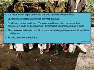 •  “La festa” és un espai on conviu la tríada diversió, consum i risc.
•  El consum és percebut com una activitat atractiva.
•  Existeix consciència de risc. S’anomenen diferent i el coneixement es
construeix a partir de l’experiència i l’informació transmesa d’igual a igual.
•  El coneixement dels riscos millora la capacitat de gestió per a modificar hàbits
i pràctiques.
•  Es desconeix com reduir-los.
Spora 2007
 