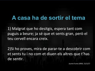 A casa ha de sortir el tema
1)	
  Malgrat	
  que	
  ho	
  desitgis,	
  espera	
  tant	
  com	
  
puguis	
  a	
  beure;	
  ja	
  sé	
  que	
  et	
  sents	
  gran,	
  però	
  el	
  
teu	
  cervell	
  encara	
  creix.	
  	
  
	
  
2)Si	
  ho	
  proves,	
  mira	
  de	
  parar-­‐te	
  a	
  descobrir	
  com	
  
et	
  sents	
  tu	
  i	
  no	
  com	
  et	
  diuen	
  els	
  altres	
  que	
  t’has	
  
de	
  senVr.	
  
Jaume	
  Funes	
  (ARA).	
  21/1/17	
  
 